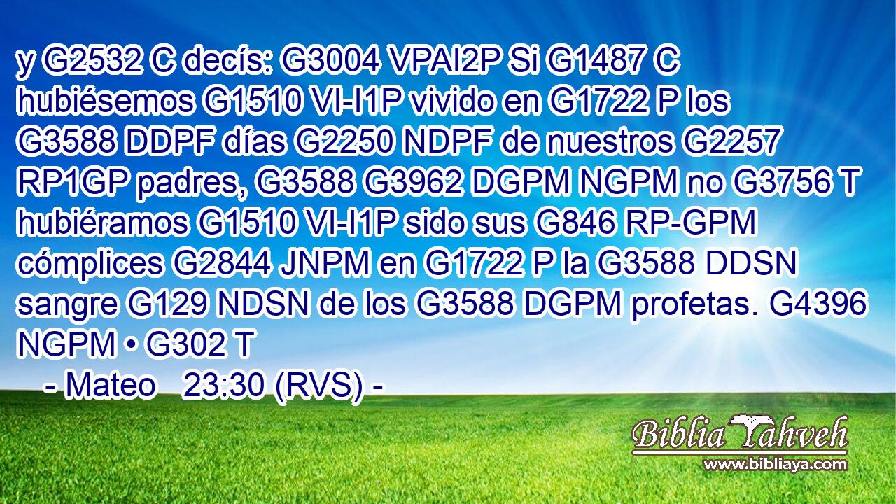 y G2532 C decís: G3004 VPAI2P Si G1487 C hubiésemos G1510 VI-I1P vivido en G1722 P los G3588 DDPF días G2250 NDPF de nuestros G2257 RP1GP padres, G3588 G3962 DGPM NGPM no G3756 T hubiéramos G1510 VI-I1P sido sus G846 RP-GPM cómplices G2844 JNPM en G1722 P la G3588 DDSN sangre G129 NDSN de los G3588 DGPM profetas. G4396 NGPM • G302 T 