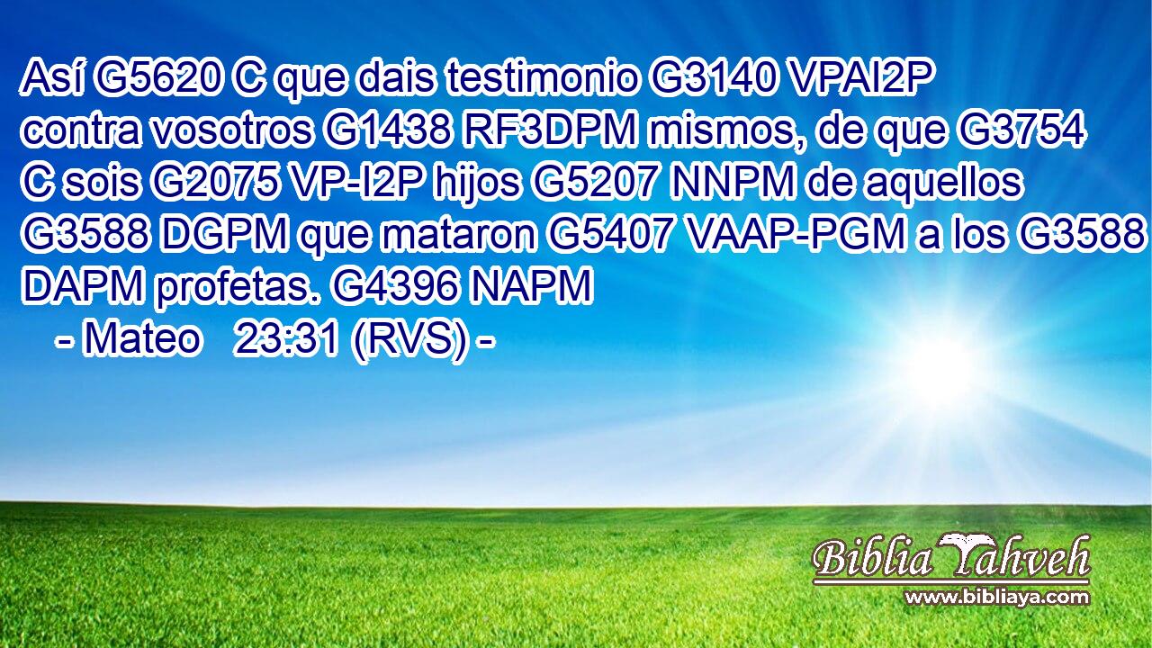 Así G5620 C que dais testimonio G3140 VPAI2P contra vosotros G1438 RF3DPM mismos, de que G3754 C sois G2075 VP-I2P hijos G5207 NNPM de aquellos G3588 DGPM que mataron G5407 VAAP-PGM a los G3588 DAPM profetas. G4396 NAPM 