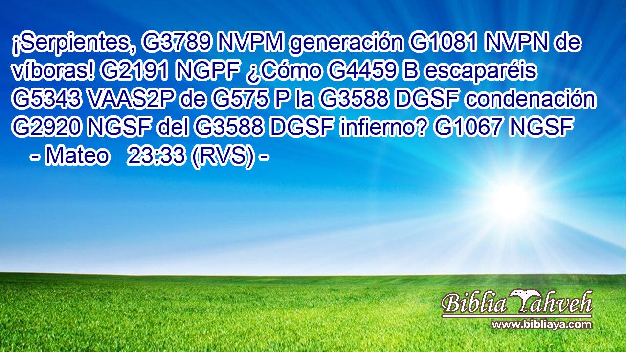 ¡Serpientes, G3789 NVPM generación G1081 NVPN de víboras! G2191 NGPF ¿Cómo G4459 B escaparéis G5343 VAAS2P de G575 P la G3588 DGSF condenación G2920 NGSF del G3588 DGSF infierno? G1067 NGSF 