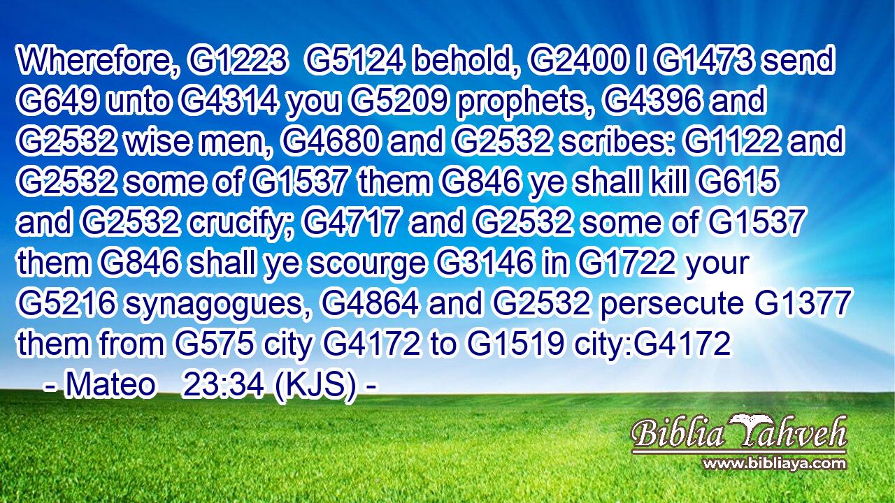 Wherefore, G1223  G5124 behold, G2400 I G1473 send G649 unto G4314 you G5209 prophets, G4396 and G2532 wise men, G4680 and G2532 scribes: G1122 and G2532 some of G1537 them G846 ye shall kill G615 and G2532 crucify; G4717 and G2532 some of G1537 them G846 shall ye scourge G3146 in G1722 your G5216 synagogues, G4864 and G2532 persecute G1377 them from G575 city G4172 to G1519 city:G4172