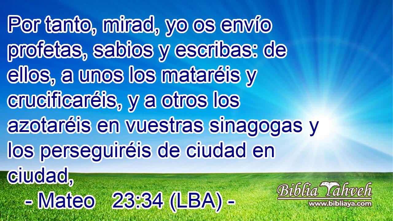 Por tanto, mirad, yo os envío profetas, sabios y escribas: de ellos, a unos los mataréis y crucificaréis, y a otros los azotaréis en vuestras sinagogas y los perseguiréis de ciudad en ciudad,