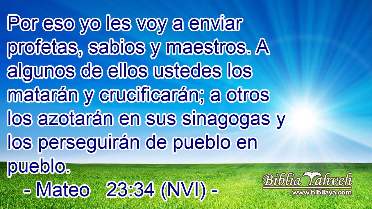  Por eso yo les voy a enviar profetas, sabios y maestros. A algunos de ellos ustedes los matarán y crucificarán; a otros los azotarán en sus sinagogas y los perseguirán de pueblo en pueblo. 