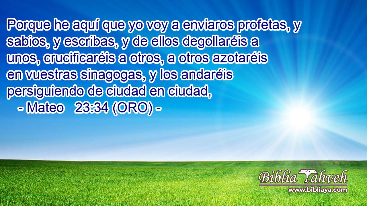  Porque he aquí que yo voy a enviaros profetas, y sabios, y escribas, y de ellos degollaréis a unos, crucificaréis a otros, a otros azotaréis en vuestras sinagogas, y los andaréis persiguiendo de ciudad en ciudad, 