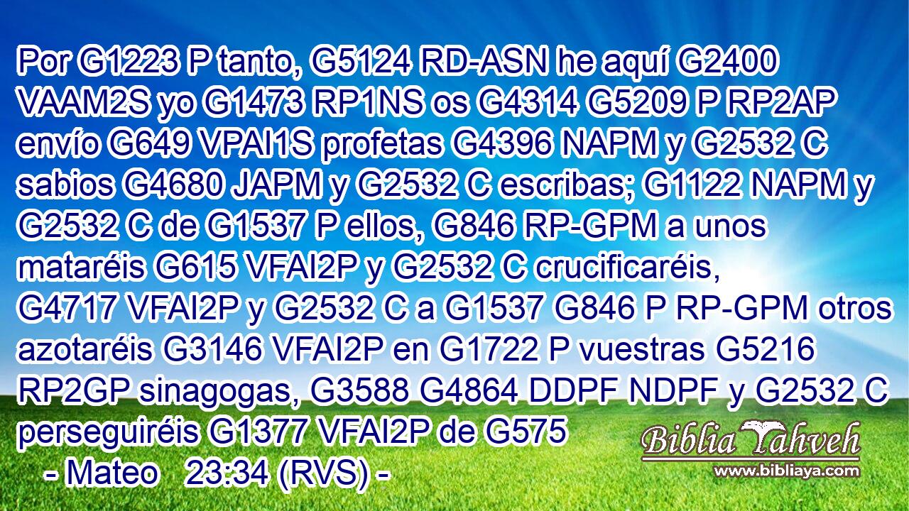 Por G1223 P tanto, G5124 RD-ASN he aquí G2400 VAAM2S yo G1473 RP1NS os G4314 G5209 P RP2AP envío G649 VPAI1S profetas G4396 NAPM y G2532 C sabios G4680 JAPM y G2532 C escribas; G1122 NAPM y G2532 C de G1537 P ellos, G846 RP-GPM a unos mataréis G615 VFAI2P y G2532 C crucificaréis, G4717 VFAI2P y G2532 C a G1537 G846 P RP-GPM otros azotaréis G3146 VFAI2P en G1722 P vuestras G5216 RP2GP sinagogas, G3588 G4864 DDPF NDPF y G2532 C perseguiréis G1377 VFAI2P de G575 