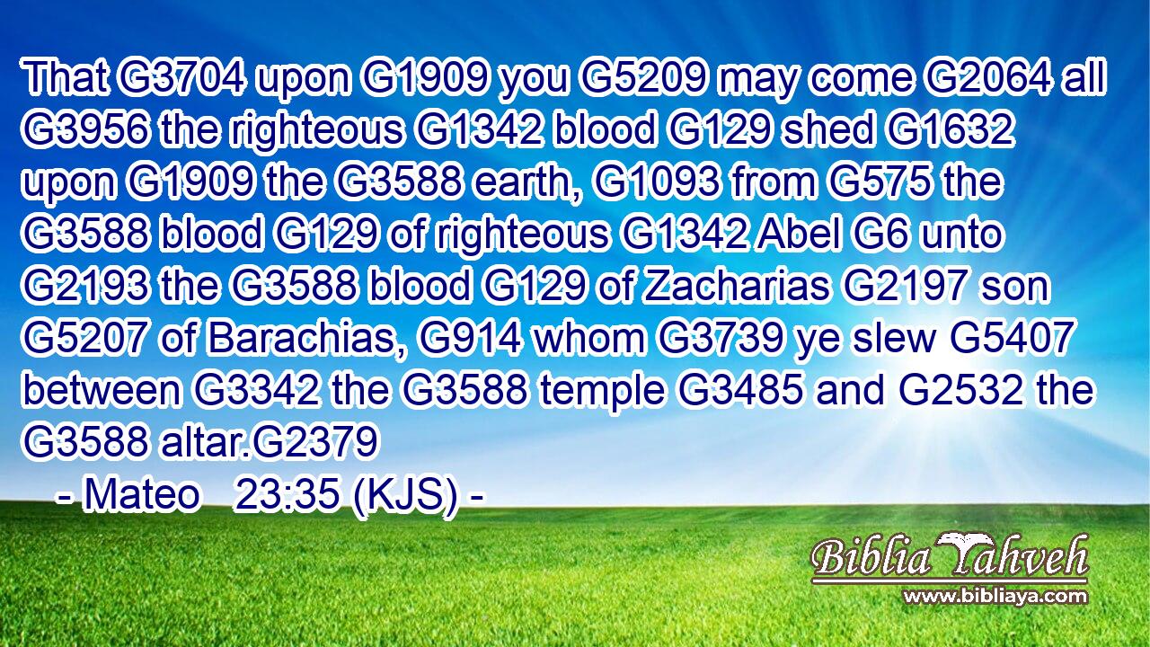 That G3704 upon G1909 you G5209 may come G2064 all G3956 the righteous G1342 blood G129 shed G1632 upon G1909 the G3588 earth, G1093 from G575 the G3588 blood G129 of righteous G1342 Abel G6 unto G2193 the G3588 blood G129 of Zacharias G2197 son G5207 of Barachias, G914 whom G3739 ye slew G5407 between G3342 the G3588 temple G3485 and G2532 the G3588 altar.G2379