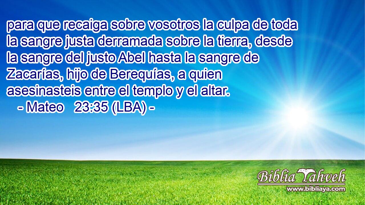para que recaiga sobre vosotros la culpa de toda la sangre justa derramada sobre la tierra, desde la sangre del justo Abel hasta la sangre de Zacarías, hijo de Berequías, a quien asesinasteis entre el templo y el altar.