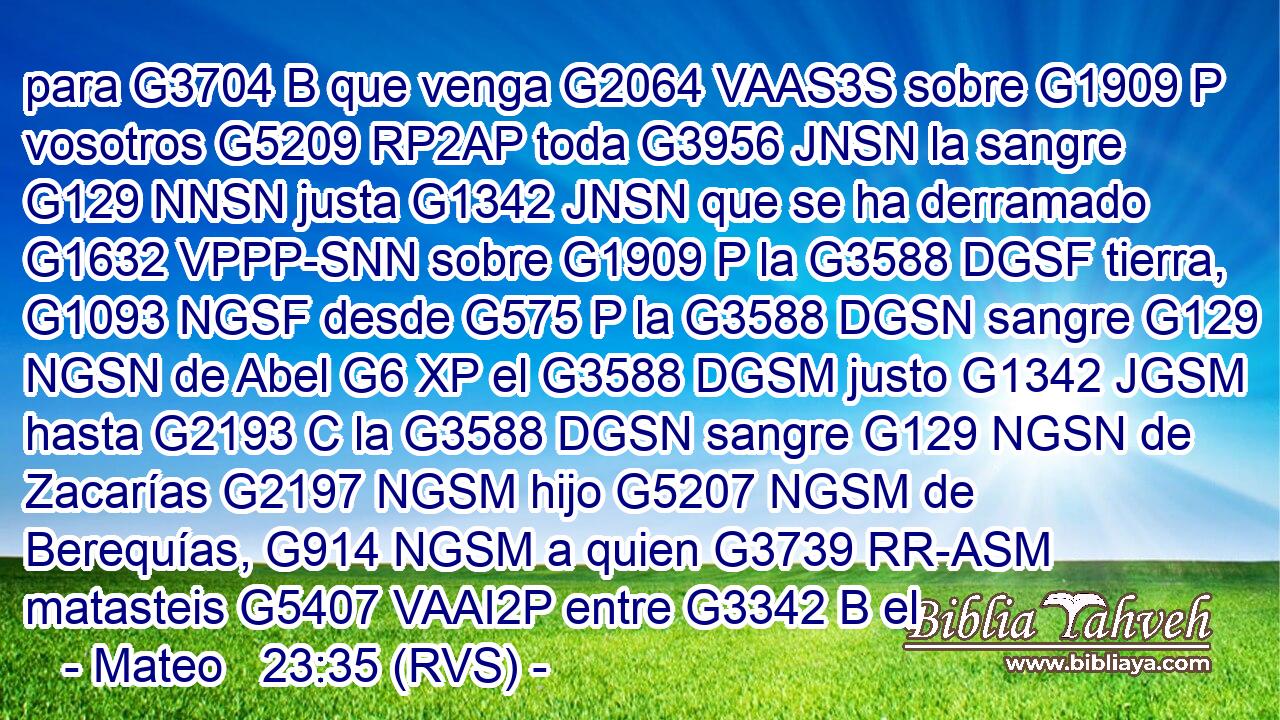 para G3704 B que venga G2064 VAAS3S sobre G1909 P vosotros G5209 RP2AP toda G3956 JNSN la sangre G129 NNSN justa G1342 JNSN que se ha derramado G1632 VPPP-SNN sobre G1909 P la G3588 DGSF tierra, G1093 NGSF desde G575 P la G3588 DGSN sangre G129 NGSN de Abel G6 XP el G3588 DGSM justo G1342 JGSM hasta G2193 C la G3588 DGSN sangre G129 NGSN de Zacarías G2197 NGSM hijo G5207 NGSM de Berequías, G914 NGSM a quien G3739 RR-ASM matasteis G5407 VAAI2P entre G3342 B el