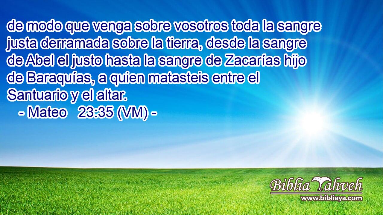  de modo que venga sobre vosotros toda la sangre justa derramada sobre la tierra, desde la sangre de Abel el justo hasta la sangre de Zacarías hijo de Baraquías, a quien matasteis entre el Santuario y el altar. 