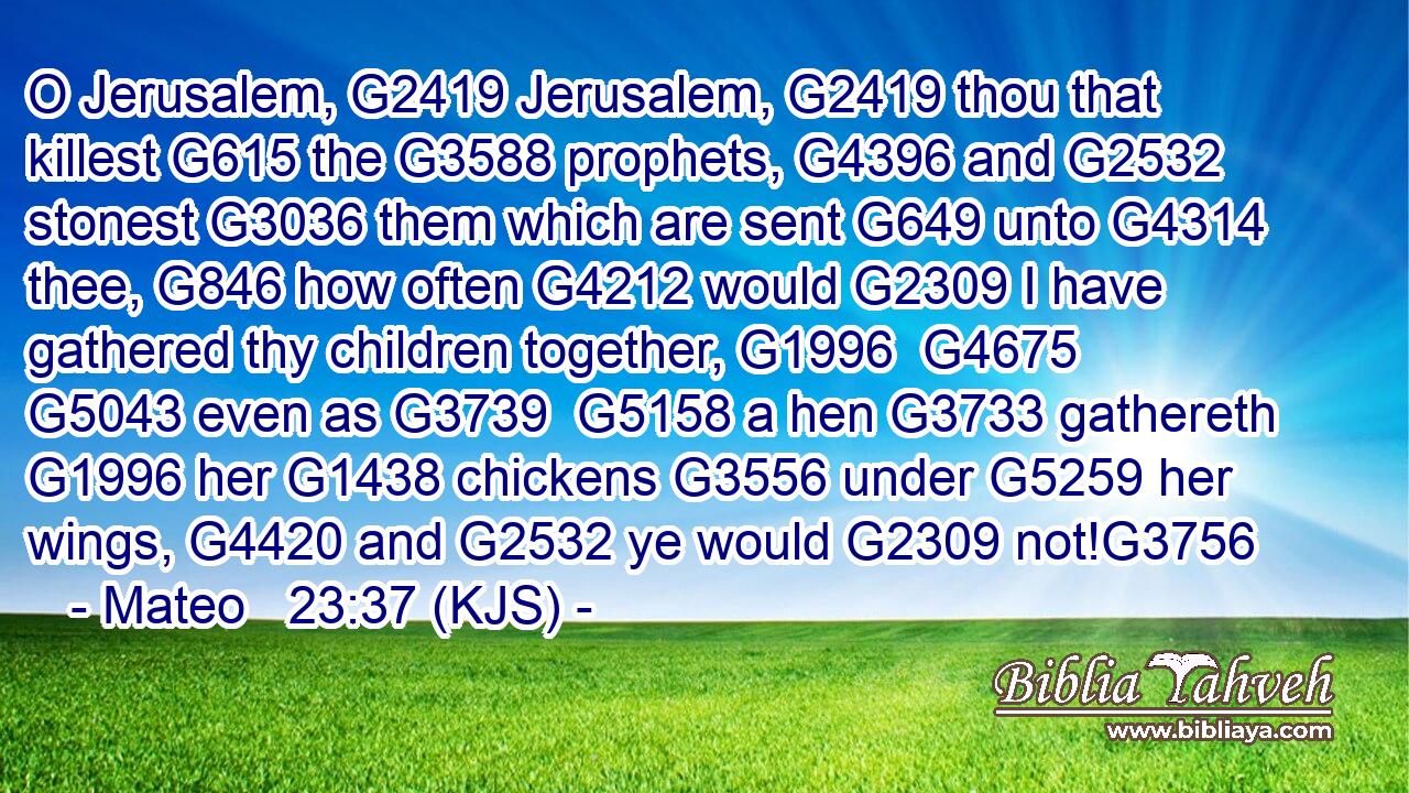 O Jerusalem, G2419 Jerusalem, G2419 thou that killest G615 the G3588 prophets, G4396 and G2532 stonest G3036 them which are sent G649 unto G4314 thee, G846 how often G4212 would G2309 I have gathered thy children together, G1996  G4675  G5043 even as G3739  G5158 a hen G3733 gathereth G1996 her G1438 chickens G3556 under G5259 her wings, G4420 and G2532 ye would G2309 not!G3756