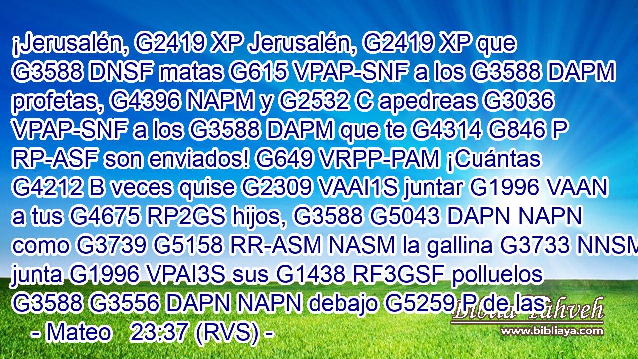 ¡Jerusalén, G2419 XP Jerusalén, G2419 XP que G3588 DNSF matas G615 VPAP-SNF a los G3588 DAPM profetas, G4396 NAPM y G2532 C apedreas G3036 VPAP-SNF a los G3588 DAPM que te G4314 G846 P RP-ASF son enviados! G649 VRPP-PAM ¡Cuántas G4212 B veces quise G2309 VAAI1S juntar G1996 VAAN a tus G4675 RP2GS hijos, G3588 G5043 DAPN NAPN como G3739 G5158 RR-ASM NASM la gallina G3733 NNSM junta G1996 VPAI3S sus G1438 RF3GSF polluelos G3588 G3556 DAPN NAPN debajo G5259 P de las