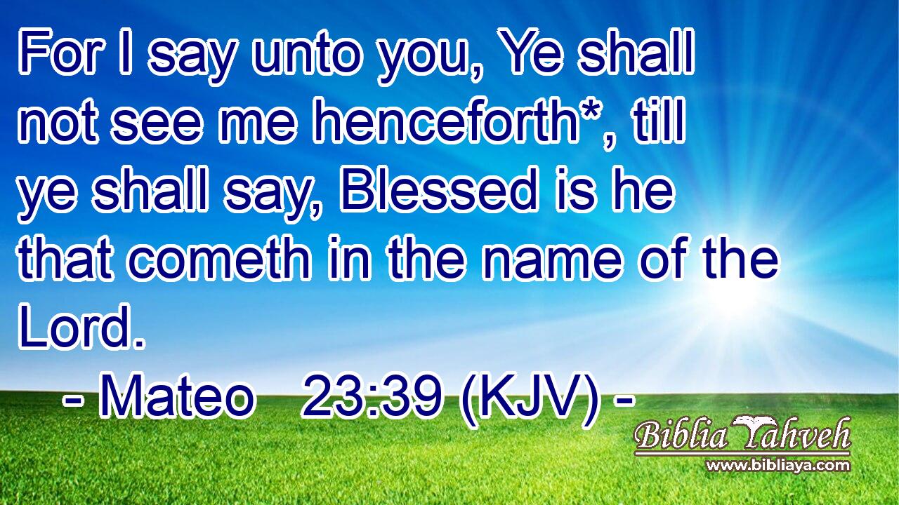 For I say unto you, Ye shall not see me henceforth*, till ye shall say, Blessed is he that cometh in the name of the Lord.