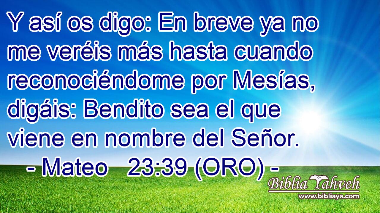  Y así os digo: En breve ya no me veréis más hasta cuando reconociéndome por Mesías, digáis: Bendito sea el que viene en nombre del Señor. 