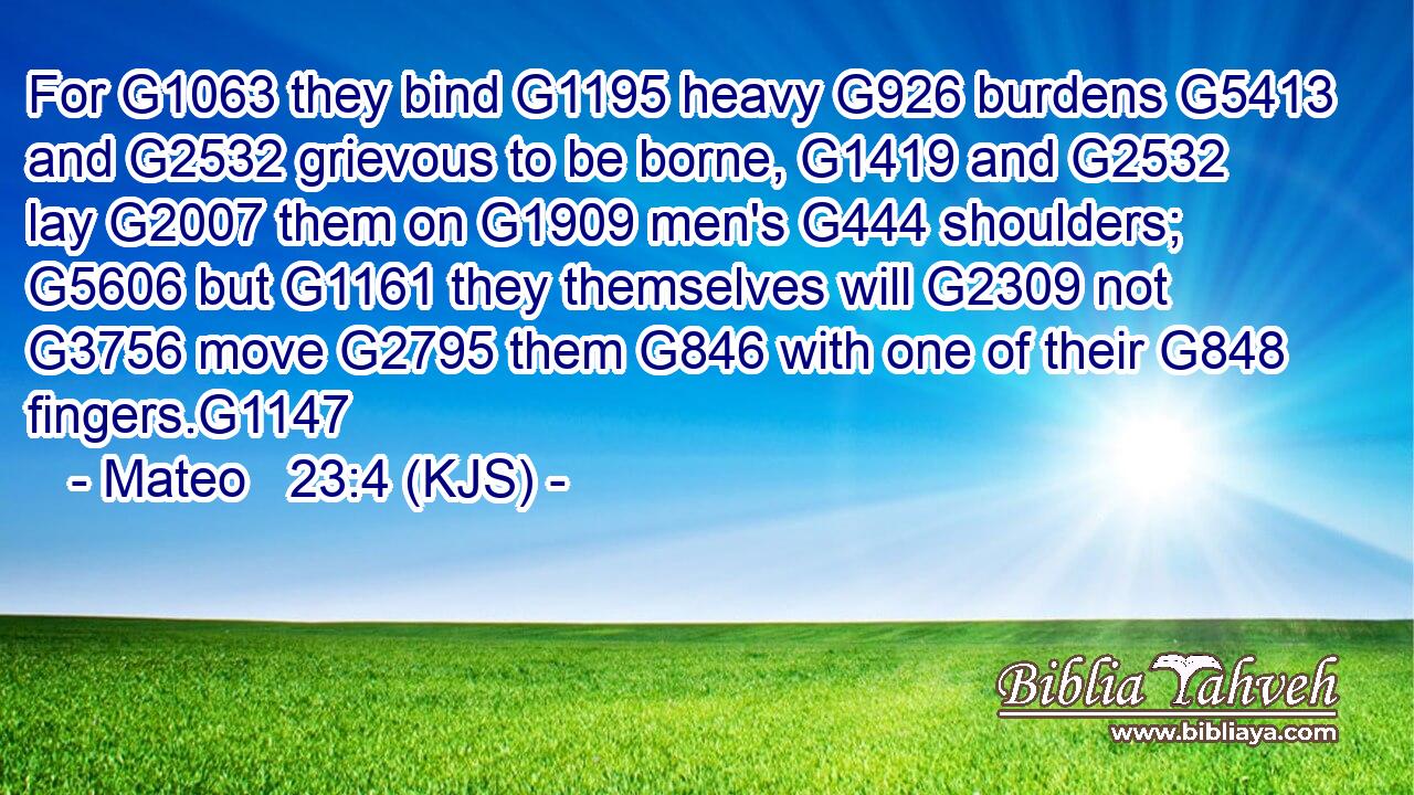 For G1063 they bind G1195 heavy G926 burdens G5413 and G2532 grievous to be borne, G1419 and G2532 lay G2007 them on G1909 men's G444 shoulders; G5606 but G1161 they themselves will G2309 not G3756 move G2795 them G846 with one of their G848 fingers.G1147