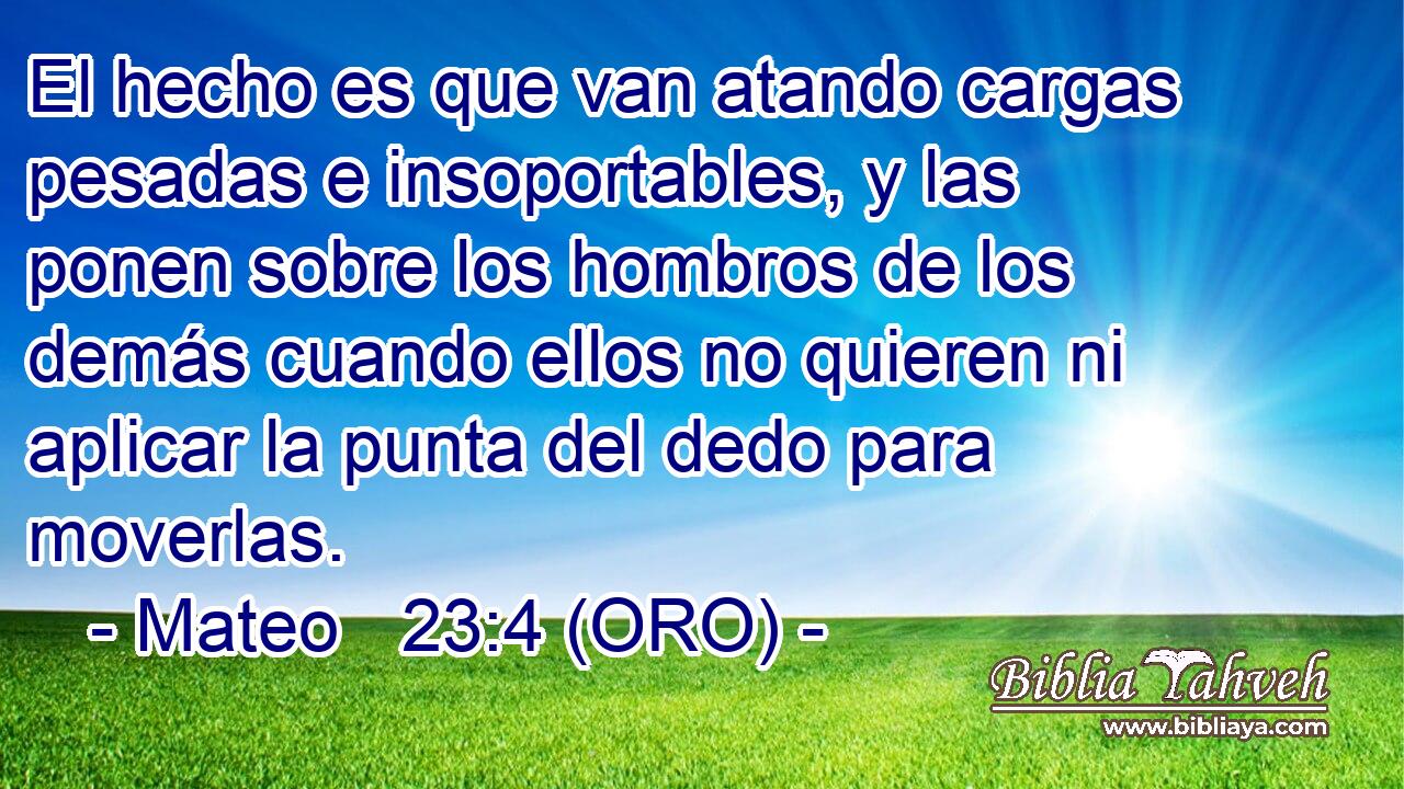 El hecho es que van atando cargas pesadas e insoportables, y las ponen sobre los hombros de los demás cuando ellos no quieren ni aplicar la punta del dedo para moverlas. 