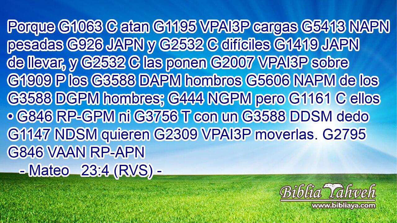 Porque G1063 C atan G1195 VPAI3P cargas G5413 NAPN pesadas G926 JAPN y G2532 C difíciles G1419 JAPN de llevar, y G2532 C las ponen G2007 VPAI3P sobre G1909 P los G3588 DAPM hombros G5606 NAPM de los G3588 DGPM hombres; G444 NGPM pero G1161 C ellos • G846 RP-GPM ni G3756 T con un G3588 DDSM dedo G1147 NDSM quieren G2309 VPAI3P moverlas. G2795 G846 VAAN RP-APN 