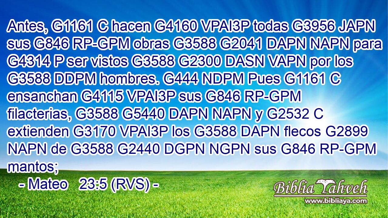 Antes, G1161 C hacen G4160 VPAI3P todas G3956 JAPN sus G846 RP-GPM obras G3588 G2041 DAPN NAPN para G4314 P ser vistos G3588 G2300 DASN VAPN por los G3588 DDPM hombres. G444 NDPM Pues G1161 C ensanchan G4115 VPAI3P sus G846 RP-GPM filacterias, G3588 G5440 DAPN NAPN y G2532 C extienden G3170 VPAI3P los G3588 DAPN flecos G2899 NAPN de G3588 G2440 DGPN NGPN sus G846 RP-GPM mantos; 