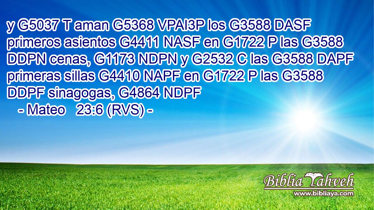 y G5037 T aman G5368 VPAI3P los G3588 DASF primeros asientos G4411 NASF en G1722 P las G3588 DDPN cenas, G1173 NDPN y G2532 C las G3588 DAPF primeras sillas G4410 NAPF en G1722 P las G3588 DDPF sinagogas, G4864 NDPF 