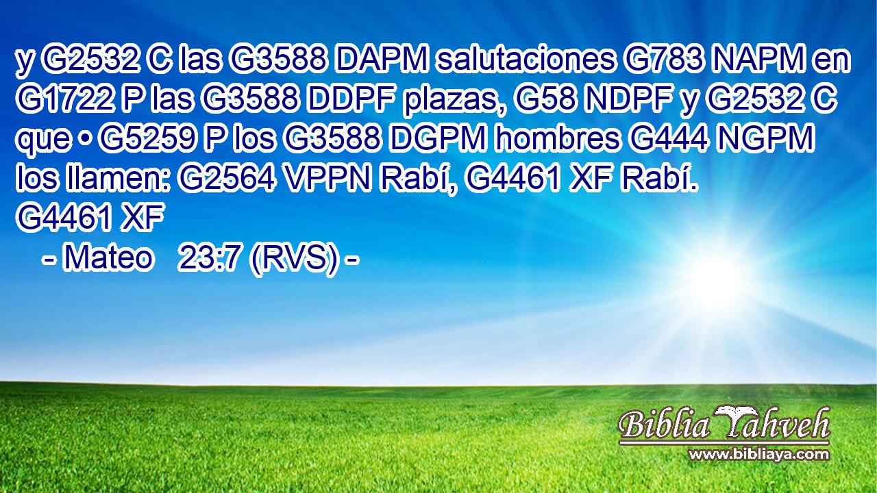 y G2532 C las G3588 DAPM salutaciones G783 NAPM en G1722 P las G3588 DDPF plazas, G58 NDPF y G2532 C que • G5259 P los G3588 DGPM hombres G444 NGPM los llamen: G2564 VPPN Rabí, G4461 XF Rabí. G4461 XF 