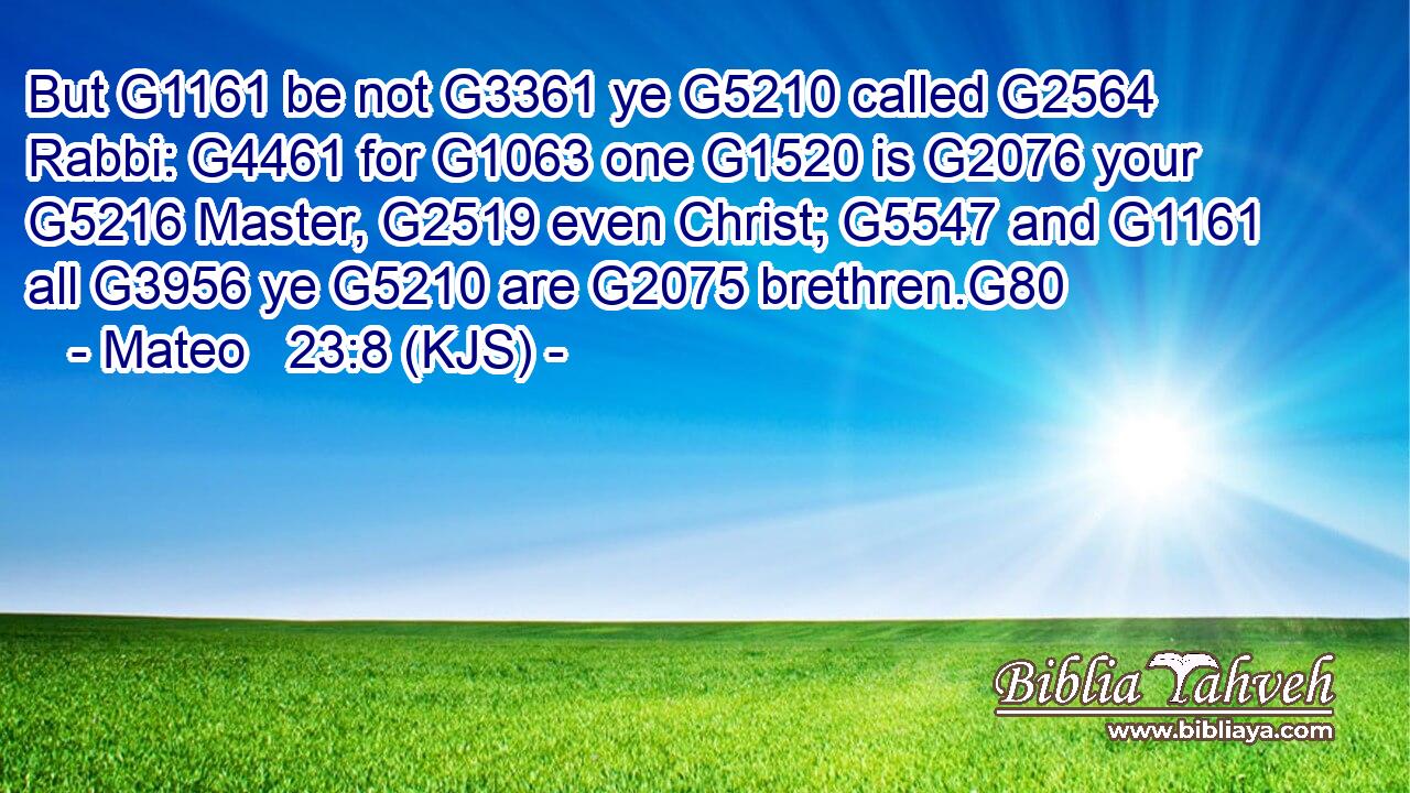 But G1161 be not G3361 ye G5210 called G2564 Rabbi: G4461 for G1063 one G1520 is G2076 your G5216 Master, G2519 even Christ; G5547 and G1161 all G3956 ye G5210 are G2075 brethren.G80