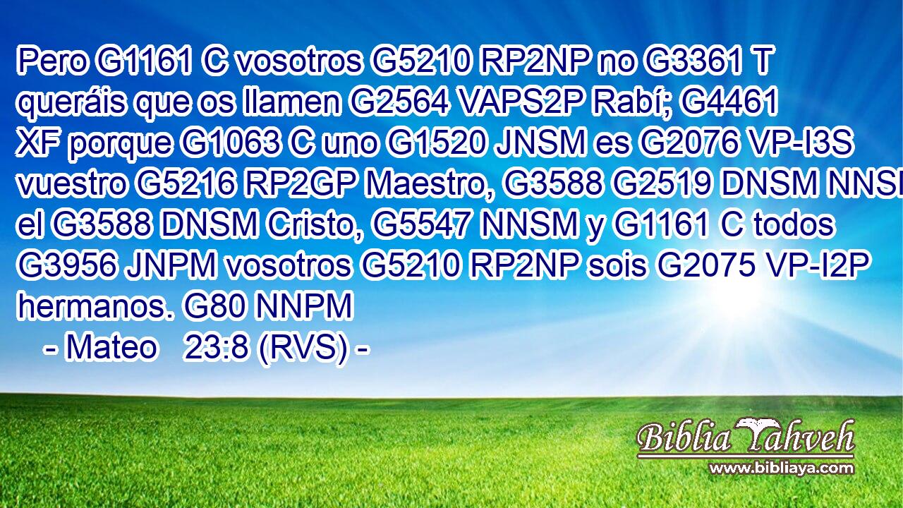 Pero G1161 C vosotros G5210 RP2NP no G3361 T queráis que os llamen G2564 VAPS2P Rabí; G4461 XF porque G1063 C uno G1520 JNSM es G2076 VP-I3S vuestro G5216 RP2GP Maestro, G3588 G2519 DNSM NNSM el G3588 DNSM Cristo, G5547 NNSM y G1161 C todos G3956 JNPM vosotros G5210 RP2NP sois G2075 VP-I2P hermanos. G80 NNPM 