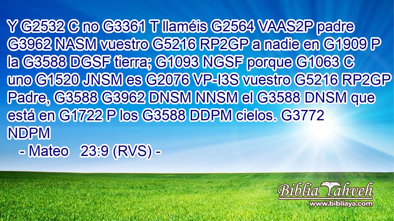 Y G2532 C no G3361 T llaméis G2564 VAAS2P padre G3962 NASM vuestro G5216 RP2GP a nadie en G1909 P la G3588 DGSF tierra; G1093 NGSF porque G1063 C uno G1520 JNSM es G2076 VP-I3S vuestro G5216 RP2GP Padre, G3588 G3962 DNSM NNSM el G3588 DNSM que está en G1722 P los G3588 DDPM cielos. G3772 NDPM 