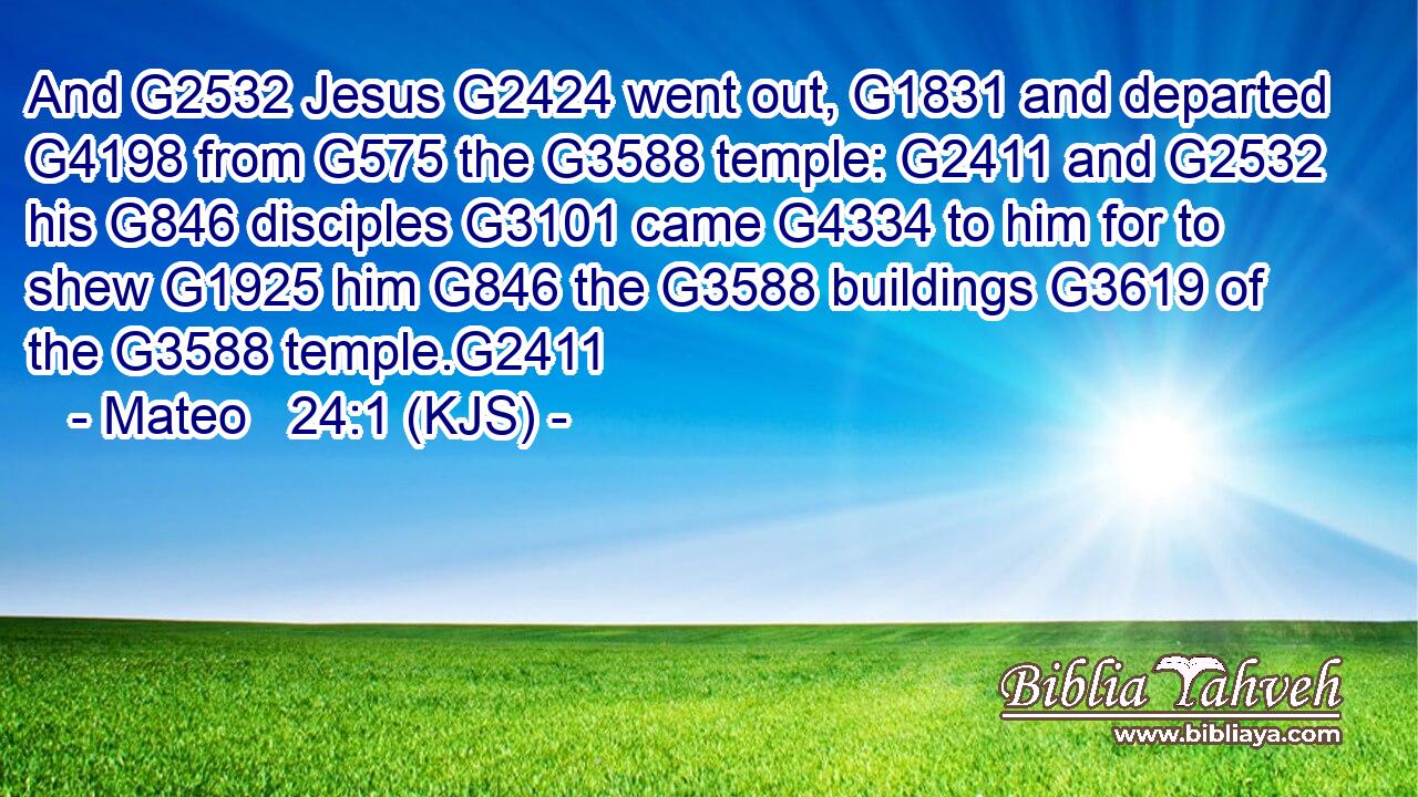 And G2532 Jesus G2424 went out, G1831 and departed G4198 from G575 the G3588 temple: G2411 and G2532 his G846 disciples G3101 came G4334 to him for to shew G1925 him G846 the G3588 buildings G3619 of the G3588 temple.G2411