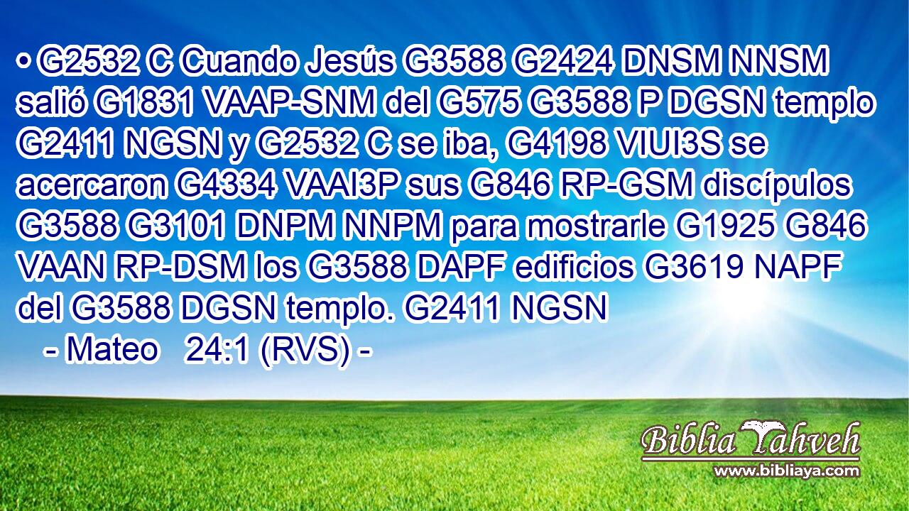 • G2532 C Cuando Jesús G3588 G2424 DNSM NNSM salió G1831 VAAP-SNM del G575 G3588 P DGSN templo G2411 NGSN y G2532 C se iba, G4198 VIUI3S se acercaron G4334 VAAI3P sus G846 RP-GSM discípulos G3588 G3101 DNPM NNPM para mostrarle G1925 G846 VAAN RP-DSM los G3588 DAPF edificios G3619 NAPF del G3588 DGSN templo. G2411 NGSN 