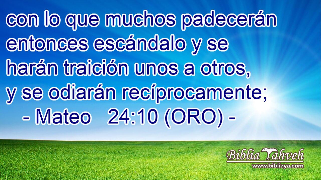  con lo que muchos padecerán entonces escándalo y se harán traición unos a otros, y se odiarán recíprocamente; 