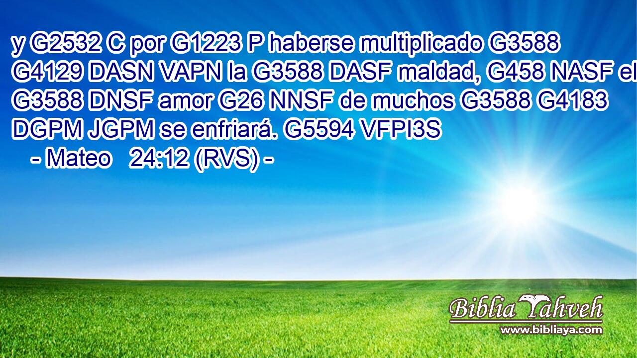 y G2532 C por G1223 P haberse multiplicado G3588 G4129 DASN VAPN la G3588 DASF maldad, G458 NASF el G3588 DNSF amor G26 NNSF de muchos G3588 G4183 DGPM JGPM se enfriará. G5594 VFPI3S 