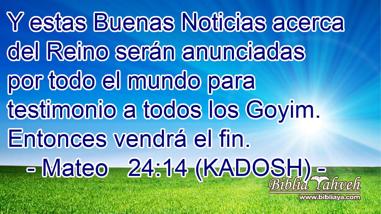  Y estas Buenas Noticias acerca del Reino serán anunciadas por todo el mundo para testimonio a todos los Goyim. Entonces vendrá el fin. 
