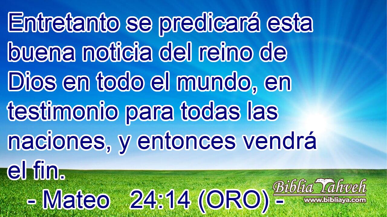  Entretanto se predicará esta buena noticia del reino de Dios en todo el mundo, en testimonio para todas las naciones, y entonces vendrá el fin. 