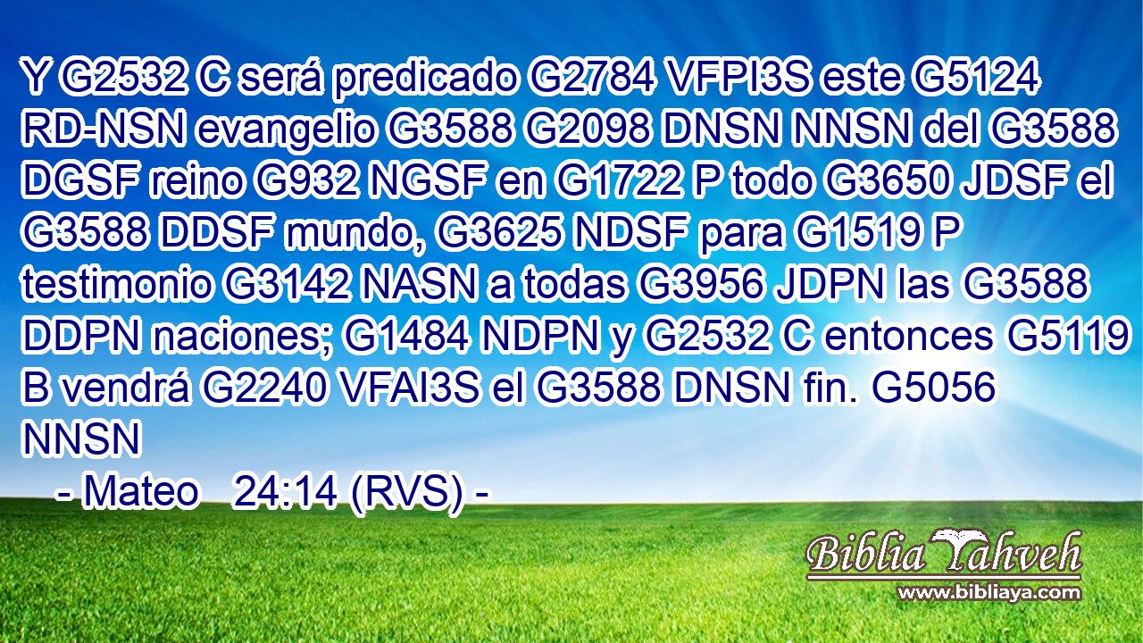 Y G2532 C será predicado G2784 VFPI3S este G5124 RD-NSN evangelio G3588 G2098 DNSN NNSN del G3588 DGSF reino G932 NGSF en G1722 P todo G3650 JDSF el G3588 DDSF mundo, G3625 NDSF para G1519 P testimonio G3142 NASN a todas G3956 JDPN las G3588 DDPN naciones; G1484 NDPN y G2532 C entonces G5119 B vendrá G2240 VFAI3S el G3588 DNSN fin. G5056 NNSN 