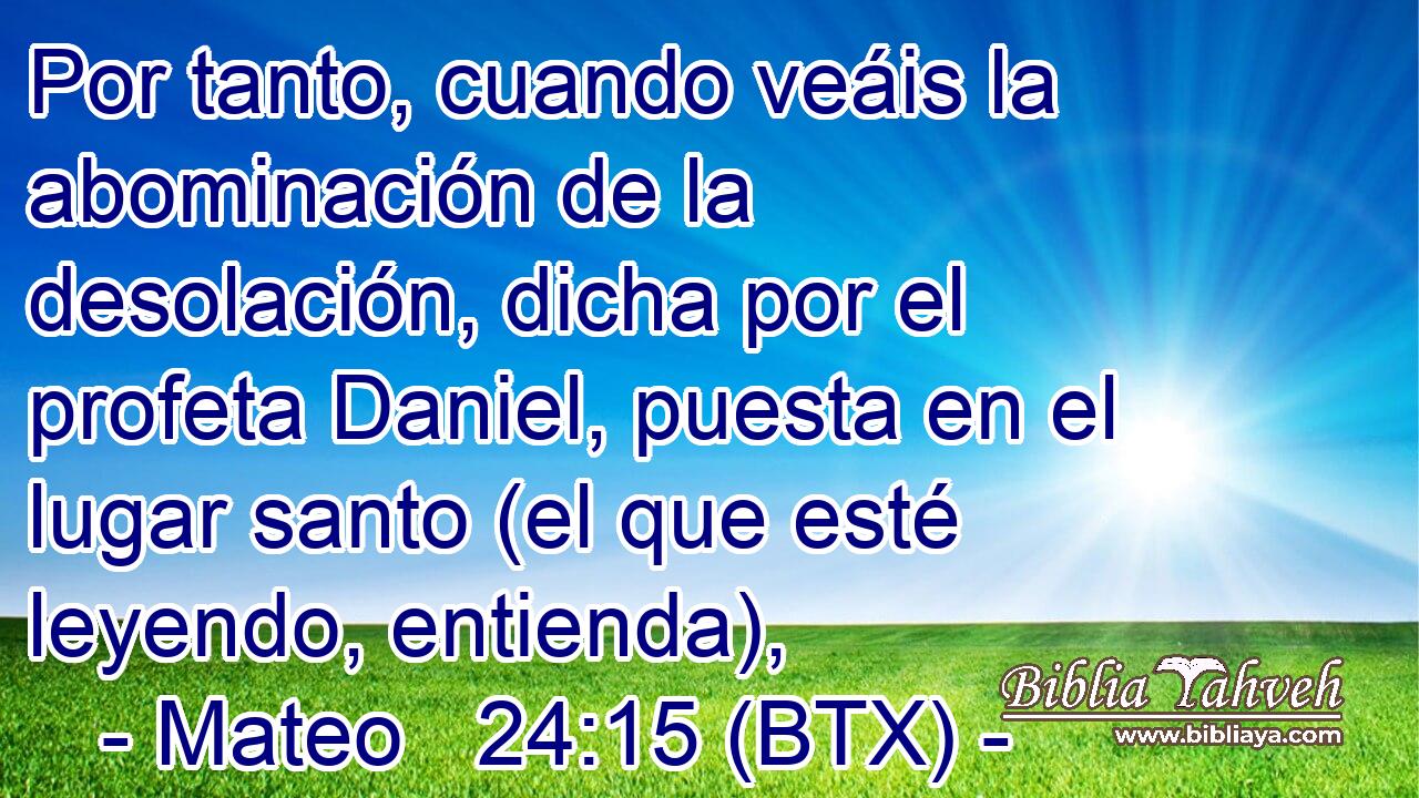 Por tanto, cuando veáis la abominación de la desolación, dicha por el profeta Daniel, puesta en el lugar santo (el que esté leyendo, entienda),