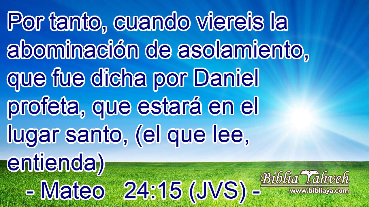Por tanto, cuando viereis la abominación de asolamiento, que fue dicha por Daniel profeta, que estará en el lugar santo, (el que lee, entienda)