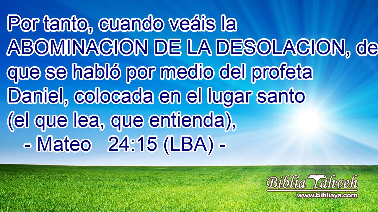 Por tanto, cuando veáis la ABOMINACION DE LA DESOLACION, de que se habló por medio del profeta Daniel, colocada en el lugar santo (el que lea, que entienda),