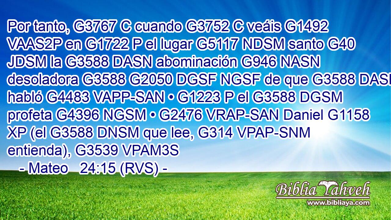 Por tanto, G3767 C cuando G3752 C veáis G1492 VAAS2P en G1722 P el lugar G5117 NDSM santo G40 JDSM la G3588 DASN abominación G946 NASN desoladora G3588 G2050 DGSF NGSF de que G3588 DASN habló G4483 VAPP-SAN • G1223 P el G3588 DGSM profeta G4396 NGSM • G2476 VRAP-SAN Daniel G1158 XP (el G3588 DNSM que lee, G314 VPAP-SNM entienda), G3539 VPAM3S 