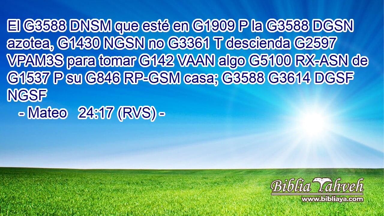 El G3588 DNSM que esté en G1909 P la G3588 DGSN azotea, G1430 NGSN no G3361 T descienda G2597 VPAM3S para tomar G142 VAAN algo G5100 RX-ASN de G1537 P su G846 RP-GSM casa; G3588 G3614 DGSF NGSF 