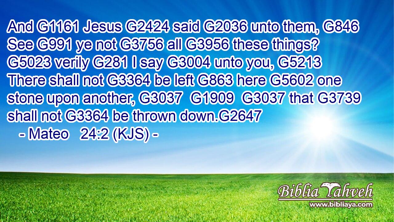 And G1161 Jesus G2424 said G2036 unto them, G846 See G991 ye not G3756 all G3956 these things? G5023 verily G281 I say G3004 unto you, G5213 There shall not G3364 be left G863 here G5602 one stone upon another, G3037  G1909  G3037 that G3739 shall not G3364 be thrown down.G2647