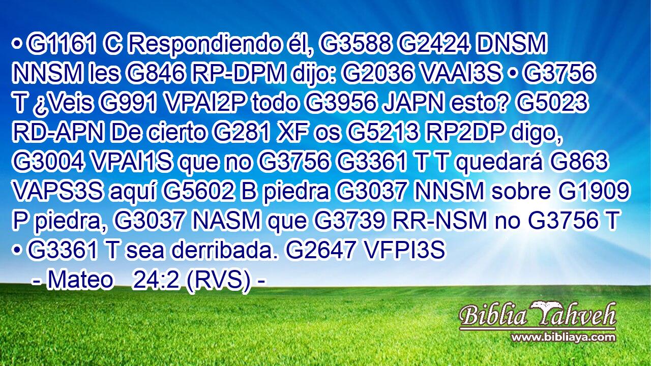 • G1161 C Respondiendo él, G3588 G2424 DNSM NNSM les G846 RP-DPM dijo: G2036 VAAI3S • G3756 T ¿Veis G991 VPAI2P todo G3956 JAPN esto? G5023 RD-APN De cierto G281 XF os G5213 RP2DP digo, G3004 VPAI1S que no G3756 G3361 T T quedará G863 VAPS3S aquí G5602 B piedra G3037 NNSM sobre G1909 P piedra, G3037 NASM que G3739 RR-NSM no G3756 T • G3361 T sea derribada. G2647 VFPI3S 