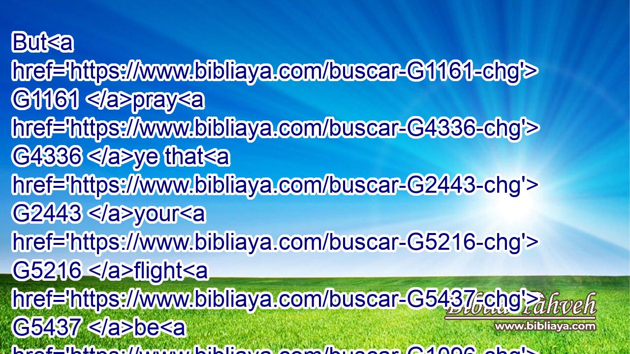 But G1161 pray G4336 ye that G2443 your G5216 flight G5437 be G1096 not G3361 in the winter, G5494 neither G3366 on G1722 the sabbath day:G4521