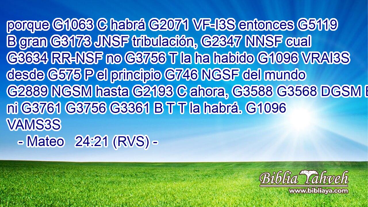 porque G1063 C habrá G2071 VF-I3S entonces G5119 B gran G3173 JNSF tribulación, G2347 NNSF cual G3634 RR-NSF no G3756 T la ha habido G1096 VRAI3S desde G575 P el principio G746 NGSF del mundo G2889 NGSM hasta G2193 C ahora, G3588 G3568 DGSM B ni G3761 G3756 G3361 B T T la habrá. G1096 VAMS3S 