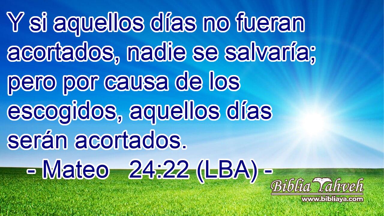 Y si aquellos días no fueran acortados, nadie se salvaría; pero por causa de los escogidos, aquellos días serán acortados.