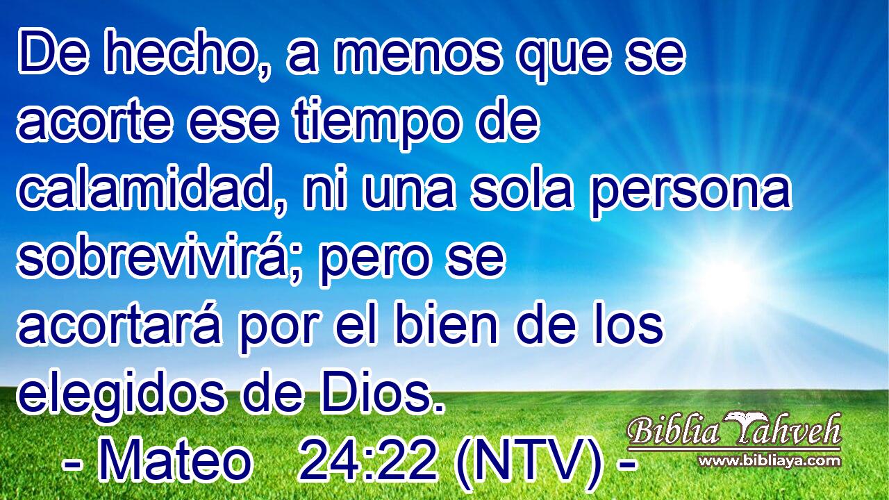 De hecho, a menos que se acorte ese tiempo de calamidad, ni una sola persona sobrevivirá; pero se acortará por el bien de los elegidos de Dios.