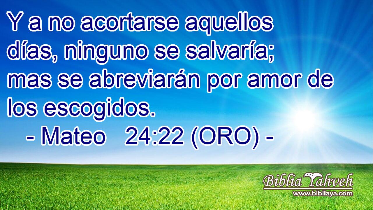 Y a no acortarse aquellos días, ninguno se salvaría; mas se abreviarán por amor de los escogidos. 