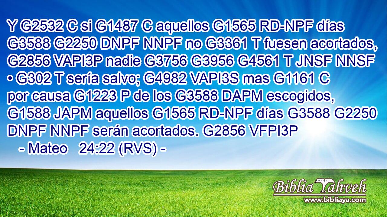 Y G2532 C si G1487 C aquellos G1565 RD-NPF días G3588 G2250 DNPF NNPF no G3361 T fuesen acortados, G2856 VAPI3P nadie G3756 G3956 G4561 T JNSF NNSF • G302 T sería salvo; G4982 VAPI3S mas G1161 C por causa G1223 P de los G3588 DAPM escogidos, G1588 JAPM aquellos G1565 RD-NPF días G3588 G2250 DNPF NNPF serán acortados. G2856 VFPI3P 