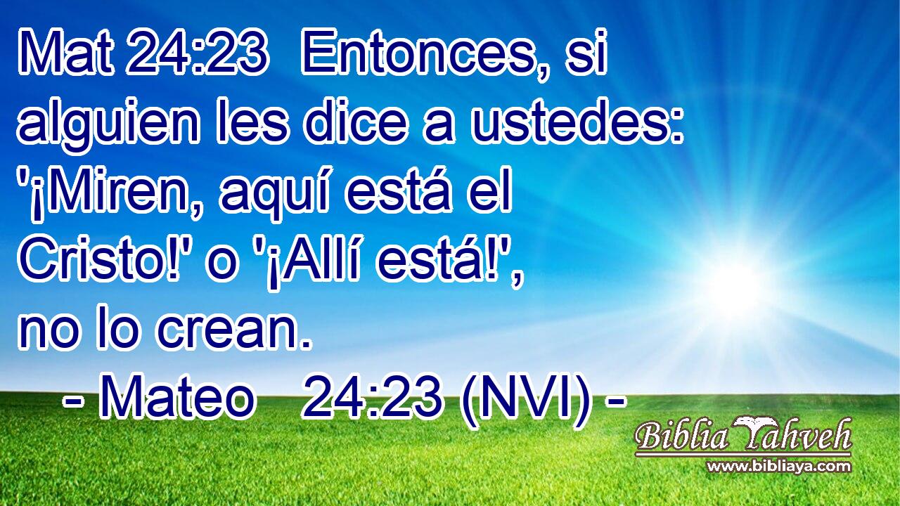 Mat 24:23  Entonces, si alguien les dice a ustedes: '¡Miren, aquí está el Cristo!' o '¡Allí está!', no lo crean. 