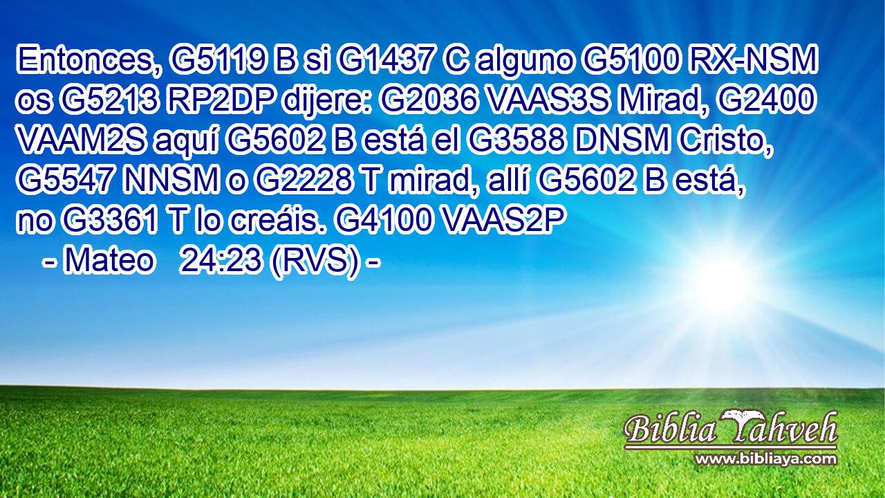 Entonces, G5119 B si G1437 C alguno G5100 RX-NSM os G5213 RP2DP dijere: G2036 VAAS3S Mirad, G2400 VAAM2S aquí G5602 B está el G3588 DNSM Cristo, G5547 NNSM o G2228 T mirad, allí G5602 B está, no G3361 T lo creáis. G4100 VAAS2P 