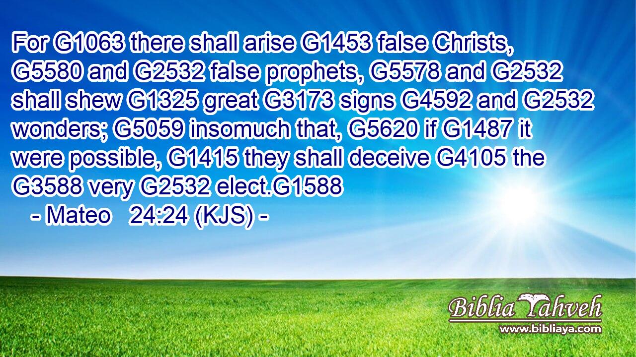 For G1063 there shall arise G1453 false Christs, G5580 and G2532 false prophets, G5578 and G2532 shall shew G1325 great G3173 signs G4592 and G2532 wonders; G5059 insomuch that, G5620 if G1487 it were possible, G1415 they shall deceive G4105 the G3588 very G2532 elect.G1588