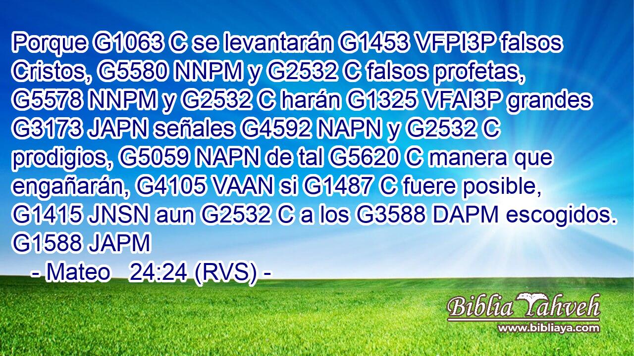 Porque G1063 C se levantarán G1453 VFPI3P falsos Cristos, G5580 NNPM y G2532 C falsos profetas, G5578 NNPM y G2532 C harán G1325 VFAI3P grandes G3173 JAPN señales G4592 NAPN y G2532 C prodigios, G5059 NAPN de tal G5620 C manera que engañarán, G4105 VAAN si G1487 C fuere posible, G1415 JNSN aun G2532 C a los G3588 DAPM escogidos. G1588 JAPM 
