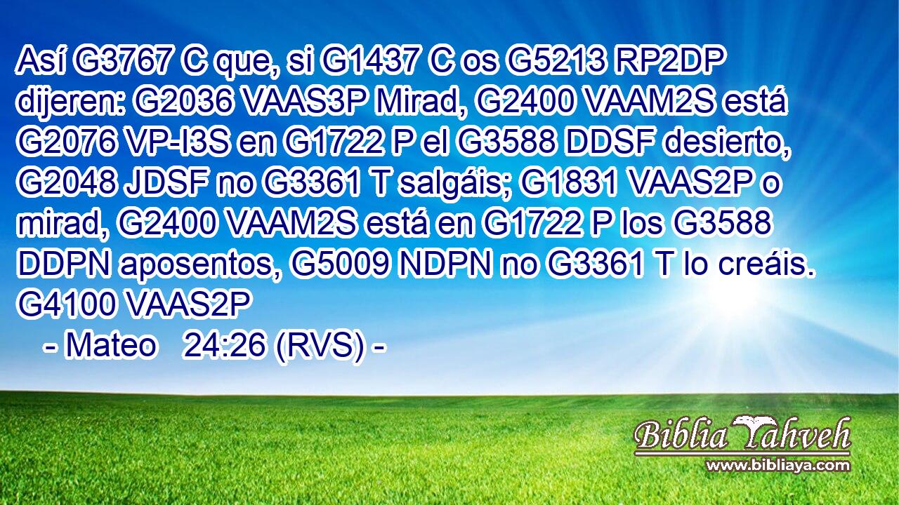 Así G3767 C que, si G1437 C os G5213 RP2DP dijeren: G2036 VAAS3P Mirad, G2400 VAAM2S está G2076 VP-I3S en G1722 P el G3588 DDSF desierto, G2048 JDSF no G3361 T salgáis; G1831 VAAS2P o mirad, G2400 VAAM2S está en G1722 P los G3588 DDPN aposentos, G5009 NDPN no G3361 T lo creáis. G4100 VAAS2P 